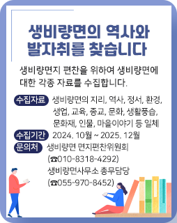 생비량면의 역사와 발자취를 찾습니다
생비량면지 편찬을 위하여 생비량면에 대한 각종 자료를 수집합니다.
수집자료 : 생비량면의 지리, 역사, 정서, 환경, 생업, 교육, 종교, 문화, 생활풍습, 문화재, 인물, 마을이야기 등 일체
수집기간 : 2024. 10월 ~ 2025. 12월
문의처 : 생비량면 면지편찬위원회(☎010-8318-4292)
         생비량면사무소 총무담당(☎055-970-8452)