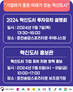 기업하기 좋은 미래가 있는 혁신도시
2024 혁신도시 투자유치 설명회
일시 : 2024년 11월 7일(목) 13:30~16:00
장소 : 춘천송암스포츠타운 주테니스장
혁신도시 홍보관
혁신도시 기업 유치 지원 정책 홍보
일시 : 2024년 11월 6일(수) ~ 8일(금)10:00~17:00
장소 : 춘천송암스포츠타운 보조경기장